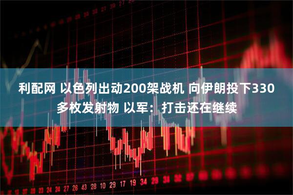 利配网 以色列出动200架战机 向伊朗投下330多枚发射物 以军：打击还在继续