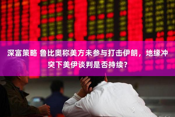 深富策略 鲁比奥称美方未参与打击伊朗，地缘冲突下美伊谈判是否持续？