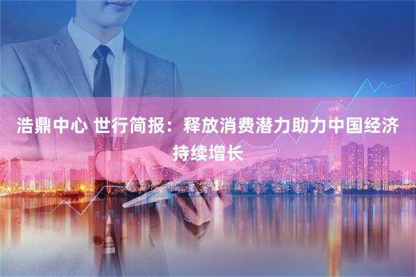 浩鼎中心 世行简报：释放消费潜力助力中国经济持续增长