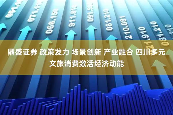 鼎盛证券 政策发力 场景创新 产业融合 四川多元文旅消费激活经济动能