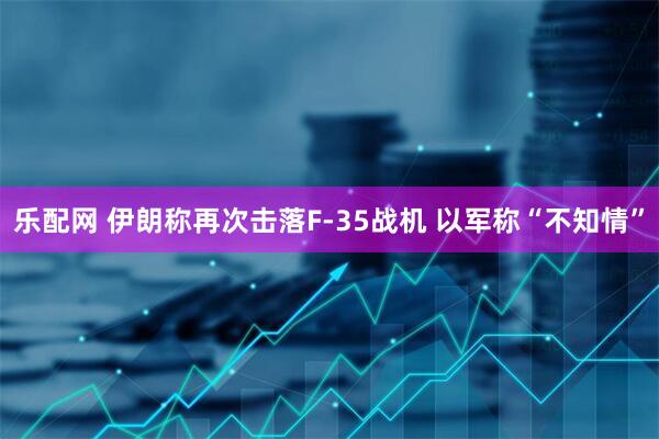 乐配网 伊朗称再次击落F-35战机 以军称“不知情”