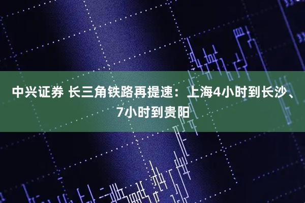 中兴证券 长三角铁路再提速：上海4小时到长沙、7小时到贵阳