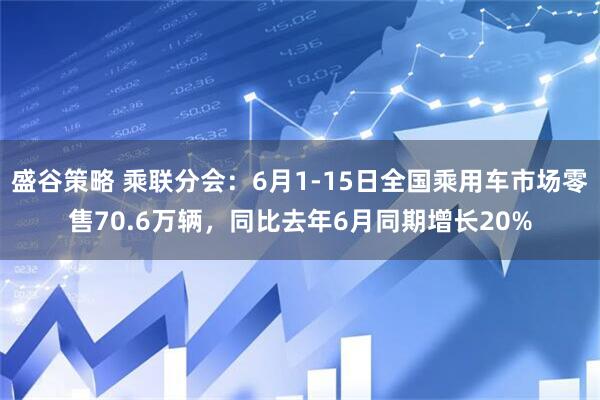 盛谷策略 乘联分会：6月1-15日全国乘用车市场零售70.6万辆，同比去年6月同期增长20%
