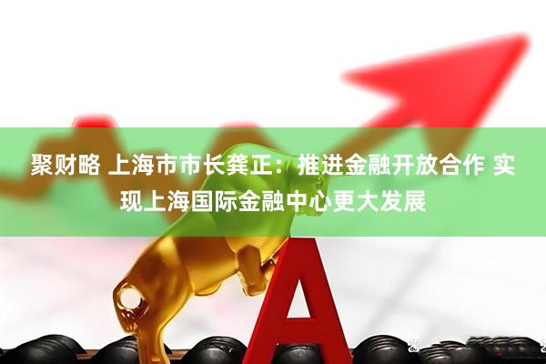 聚财略 上海市市长龚正：推进金融开放合作 实现上海国际金融中心更大发展