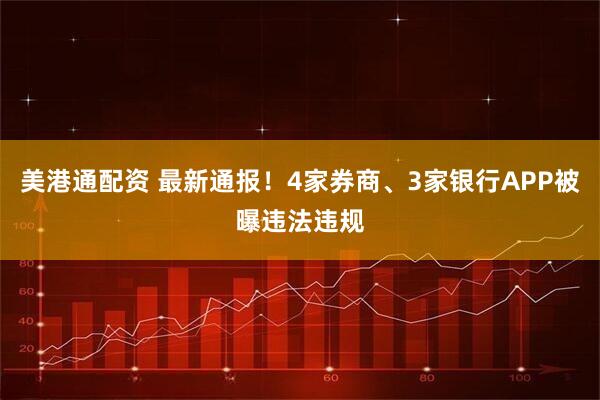 美港通配资 最新通报！4家券商、3家银行APP被曝违法违规
