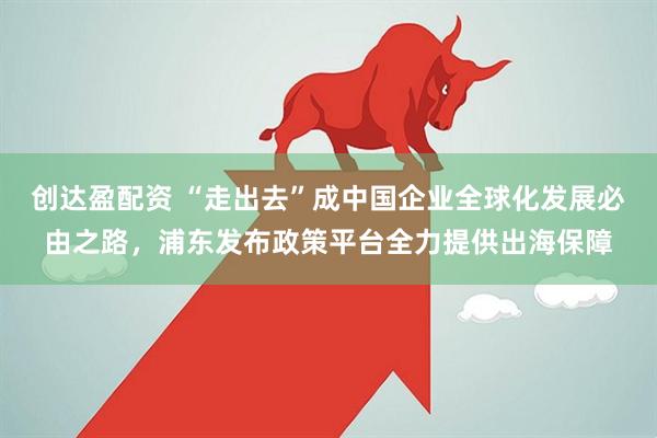 创达盈配资 “走出去”成中国企业全球化发展必由之路，浦东发布政策平台全力提供出海保障