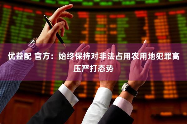优益配 官方：始终保持对非法占用农用地犯罪高压严打态势