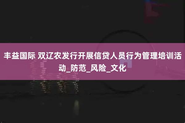 丰益国际 双辽农发行开展信贷人员行为管理培训活动_防范_风险_文化