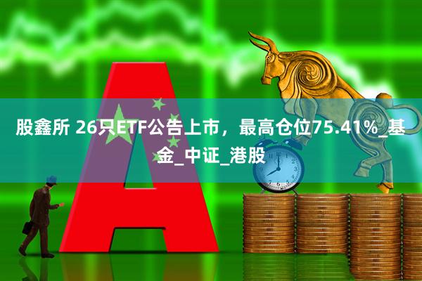 股鑫所 26只ETF公告上市，最高仓位75.41%_基金_中证_港股