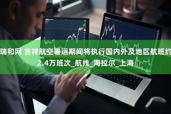 瑞和网 吉祥航空暑运期间将执行国内外及地区航班约2.4万班次_航线_海拉尔_上海