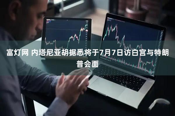 富灯网 内塔尼亚胡据悉将于7月7日访白宫与特朗普会面