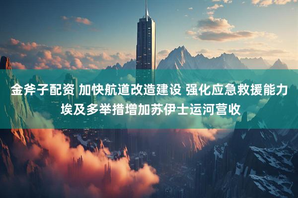 金斧子配资 加快航道改造建设 强化应急救援能力 埃及多举措增加苏伊士运河营收