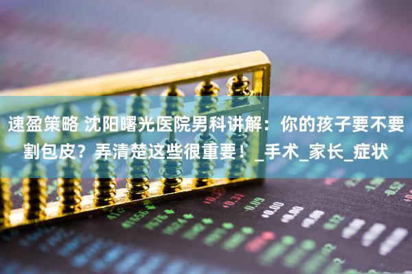 速盈策略 沈阳曙光医院男科讲解：你的孩子要不要割包皮？弄清楚这些很重要！_手术_家长_症状