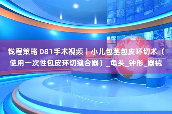 钱程策略 081手术视频｜小儿包茎包皮环切术（使用一次性包皮环切缝合器）_龟头_钟形_器械