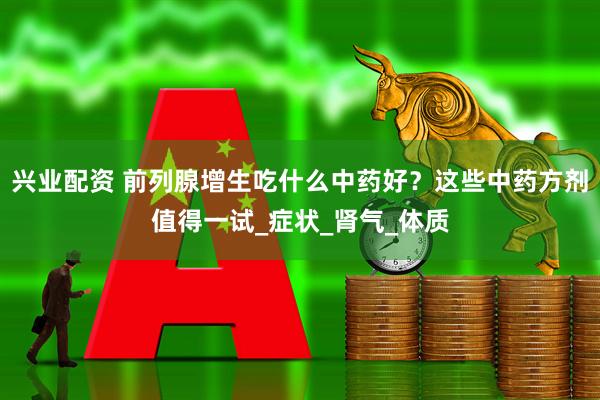 兴业配资 前列腺增生吃什么中药好？这些中药方剂值得一试_症状_肾气_体质