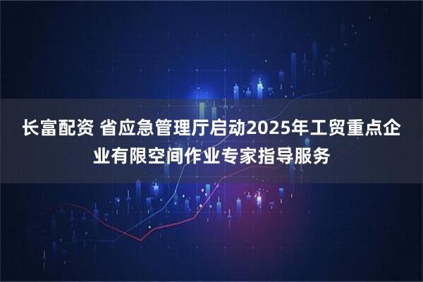 长富配资 省应急管理厅启动2025年工贸重点企业有限空间作业专家指导服务