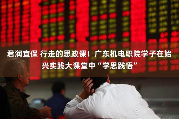 君润宜保 行走的思政课！广东机电职院学子在始兴实践大课堂中“学思践悟”