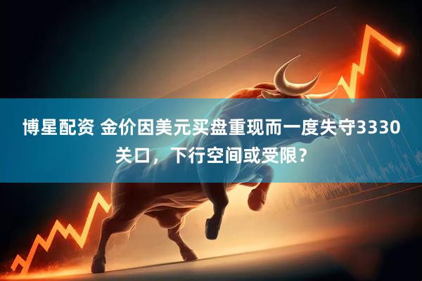 博星配资 金价因美元买盘重现而一度失守3330关口，下行空间或受限？
