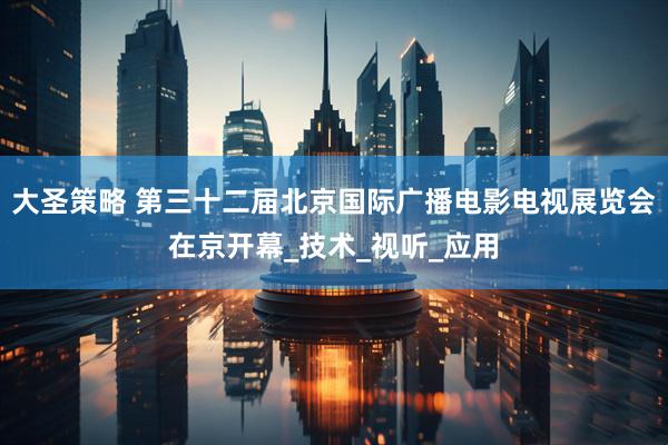 大圣策略 第三十二届北京国际广播电影电视展览会在京开幕_技术_视听_应用