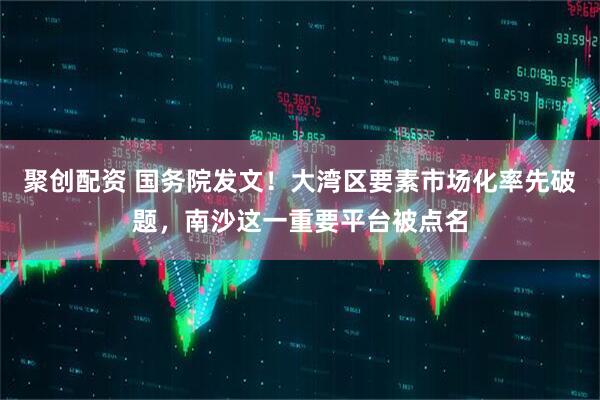 聚创配资 国务院发文！大湾区要素市场化率先破题，南沙这一重要平台被点名