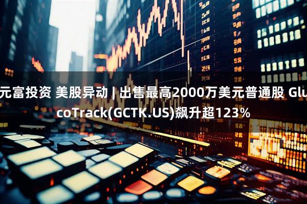 元富投资 美股异动 | 出售最高2000万美元普通股 GlucoTrack(GCTK.US)飙升超123%