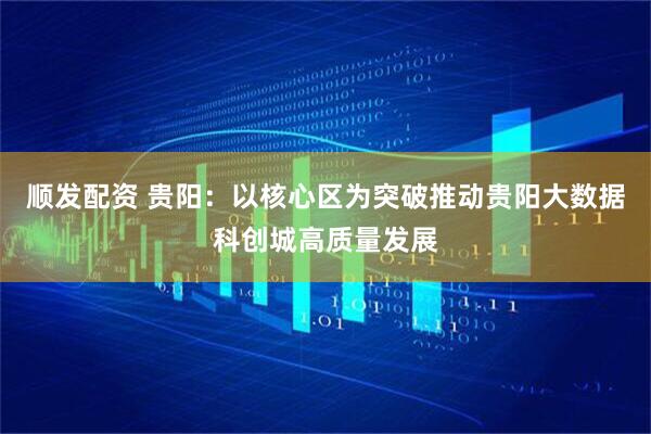 顺发配资 贵阳：以核心区为突破推动贵阳大数据科创城高质量发展