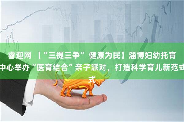睿迎网 【“三提三争” 健康为民】淄博妇幼托育中心举办“医育结合”亲子派对,打造科学育儿新范式
