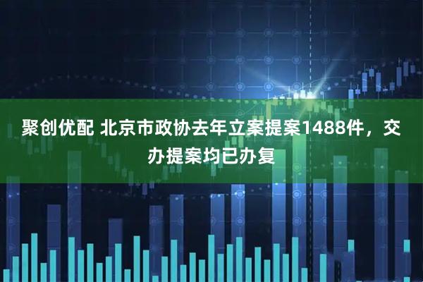 聚创优配 北京市政协去年立案提案1488件，交办提案均已办复