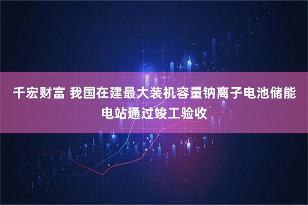 千宏财富 我国在建最大装机容量钠离子电池储能电站通过竣工验收