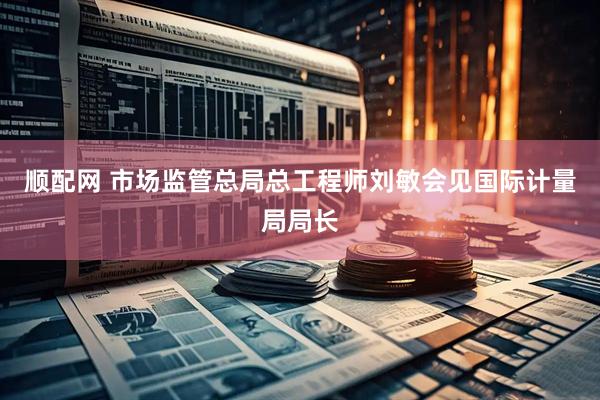 顺配网 市场监管总局总工程师刘敏会见国际计量局局长